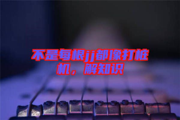 不是每根jj都像打樁機，解知識