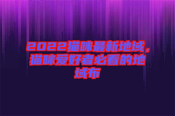 2022貓咪最新地域，貓咪愛好者必看的地域布