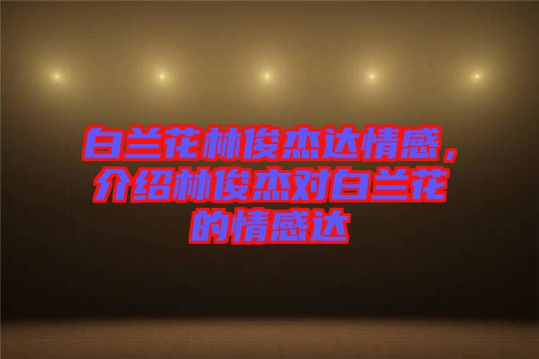 白蘭花林俊杰達情感，介紹林俊杰對白蘭花的情感達