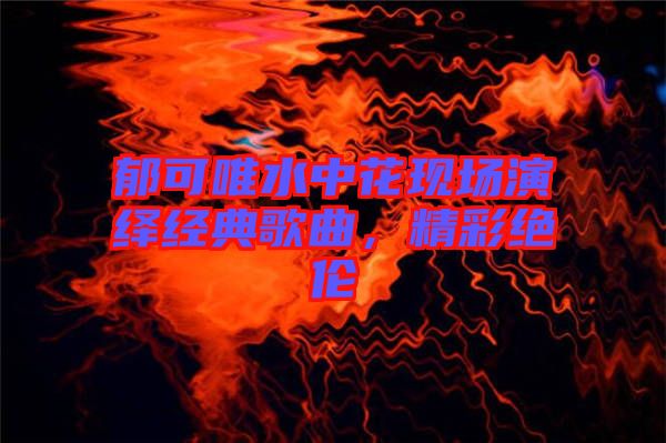 郁可唯水中花現場演繹經典歌曲，精彩絕倫