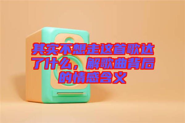 其實(shí)不想走這首歌達(dá)了什么，解歌曲背后的情感含義