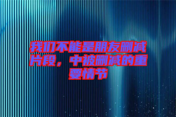 我們不能是朋友刪減片段，中被刪減的重要情節