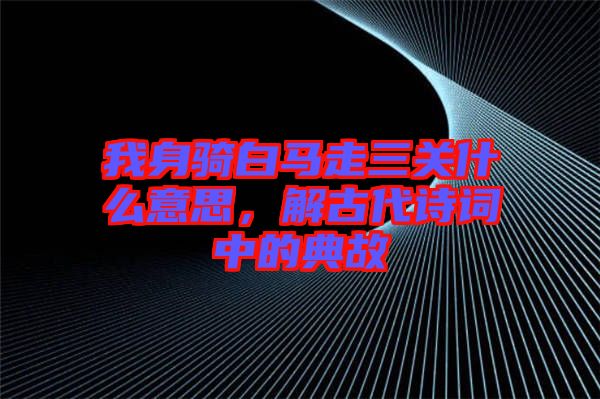 我身騎白馬走三關什么意思，解古代詩詞中的典故