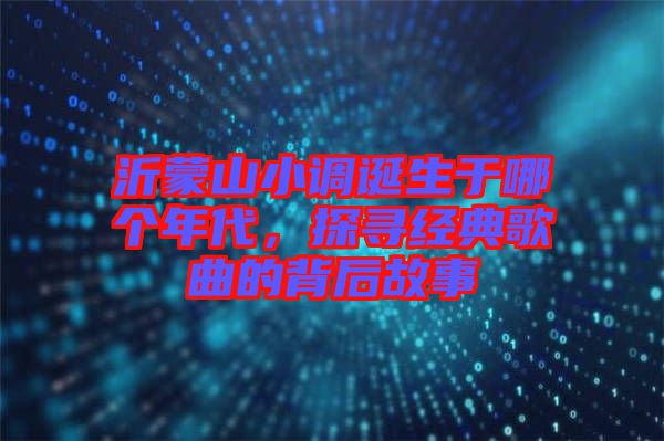 沂蒙山小調(diào)誕生于哪個(gè)年代，探尋經(jīng)典歌曲的背后故事