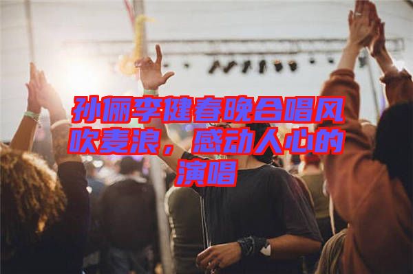 孫儷李健春晚合唱風(fēng)吹麥浪，感動(dòng)人心的演唱