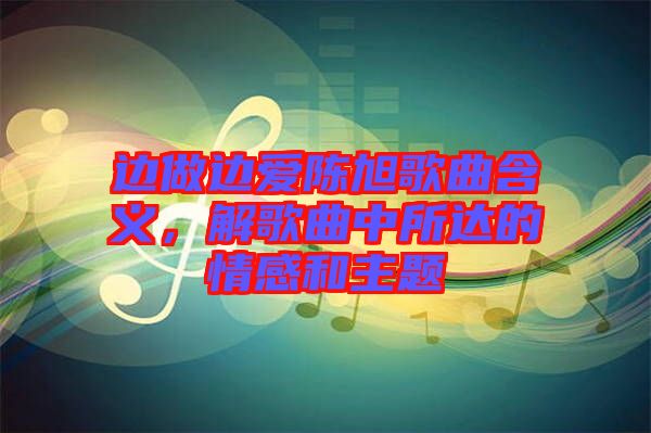 邊做邊愛陳旭歌曲含義，解歌曲中所達的情感和主題