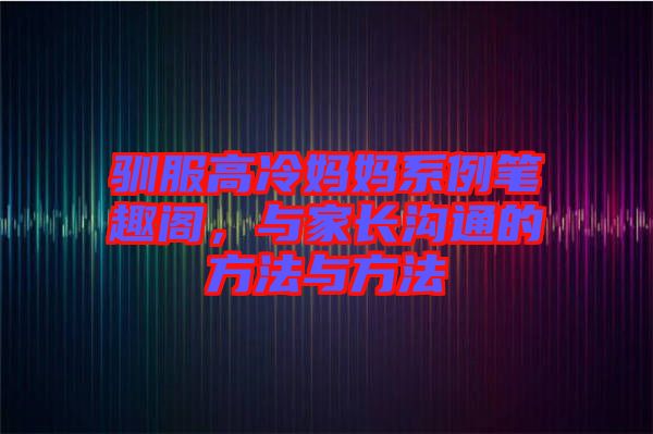馴服高冷媽媽系例筆趣閣，與家長溝通的方法與方法