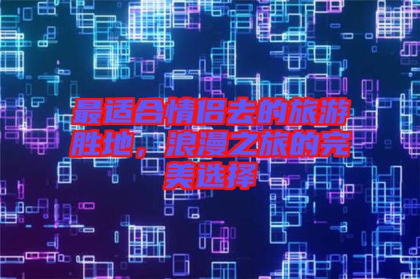 最適合情侶去的旅游勝地，浪漫之旅的完美選擇