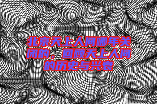 北京天上人間哪年關閉的，回顧天上人間的歷史與興衰