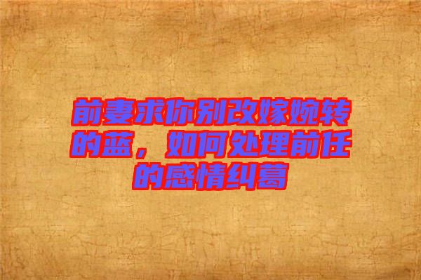 前妻求你別改嫁婉轉的藍，如何處理前任的感情糾葛