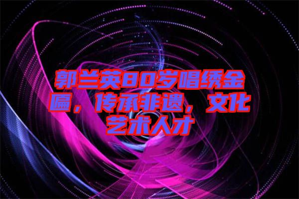 郭蘭英80歲唱繡金匾，傳承非遺，文化藝術人才