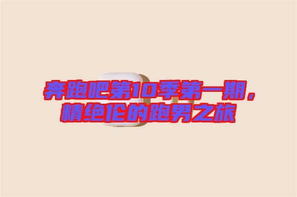 奔跑吧第10季第一期，精絕倫的跑男之旅
