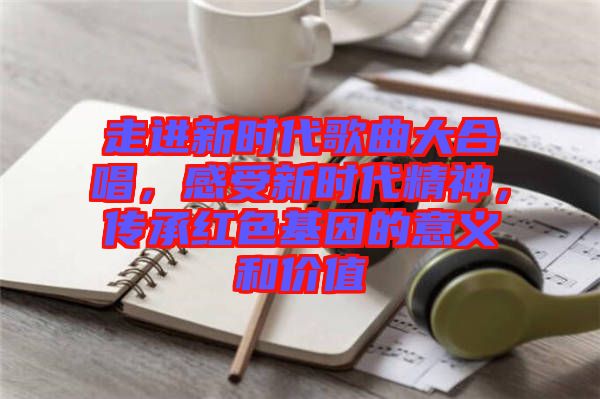 走進新時代歌曲大合唱，感受新時代精神，傳承紅色基因的意義和價值