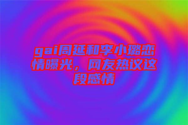 gai周延和李小璐戀情曝光，網友熱議這段感情