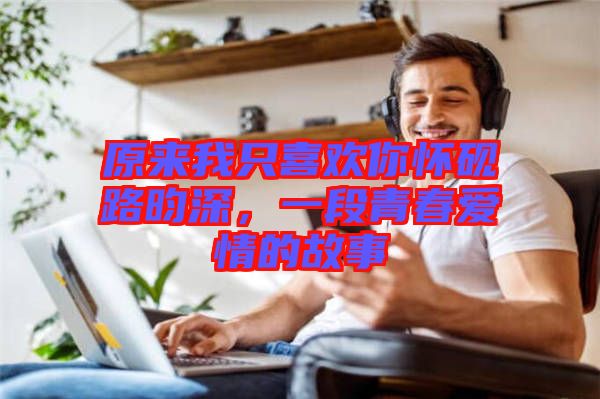 原來我只喜歡你懷硯路昀深，一段青春愛情的故事
