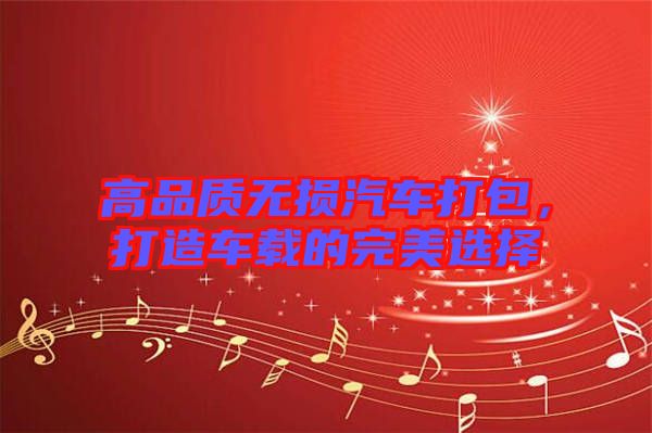 高品質(zhì)無損汽車打包，打造車載的完美選擇