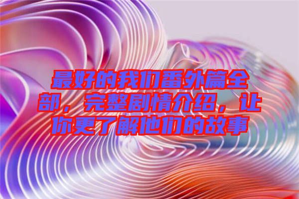 最好的我們番外篇全部，完整劇情介紹，讓你更了解他們的故事