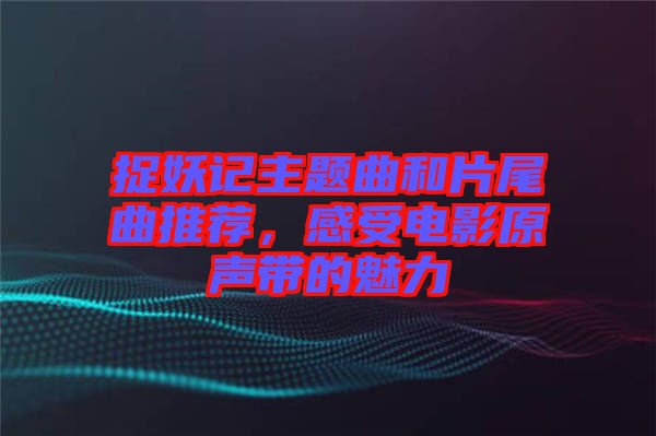 捉妖記主題曲和片尾曲推薦，感受電影原聲帶的魅力