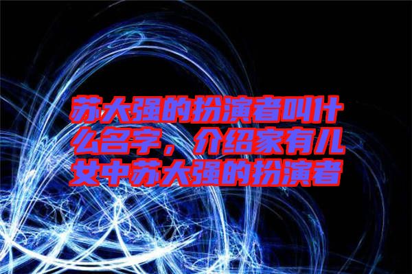 蘇大強的扮演者叫什么名字，介紹家有兒女中蘇大強的扮演者