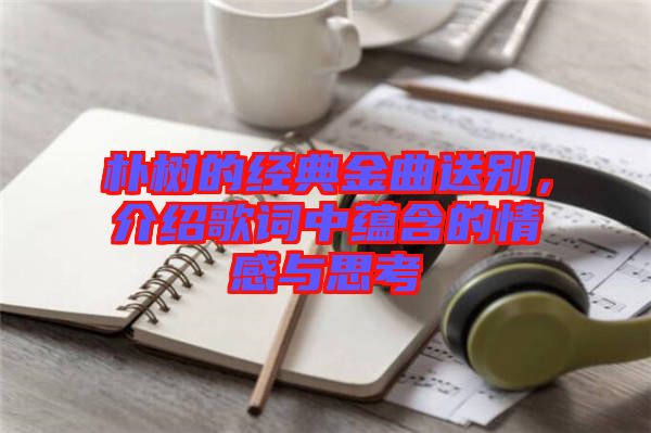 樸樹的經典金曲送別，介紹歌詞中蘊含的情感與思考