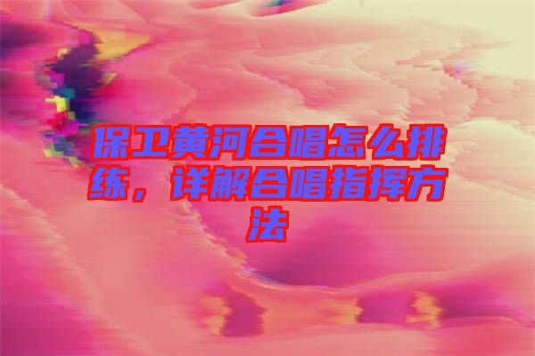 保衛黃河合唱怎么排練，詳解合唱指揮方法