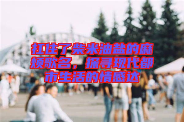 扛住了柴米油鹽的麻煩歌名，探尋現代都市生活的情感達