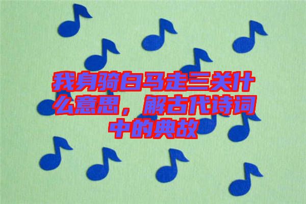 我身騎白馬走三關(guān)什么意思，解古代詩詞中的典故