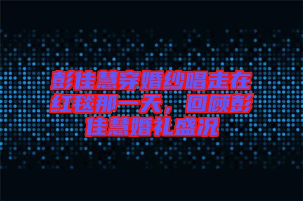 彭佳慧穿婚紗唱走在紅毯那一天，回顧彭佳慧婚禮盛況