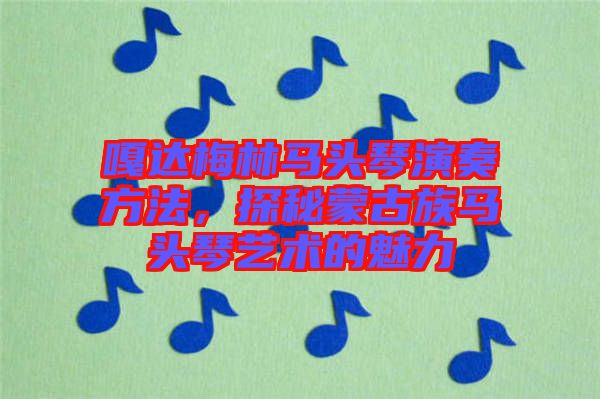 嘎達梅林馬頭琴演奏方法，探秘蒙古族馬頭琴藝術的魅力