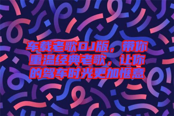 車載老歌DJ版，帶你重溫經(jīng)典老歌，讓你的駕車時(shí)光更加愜意