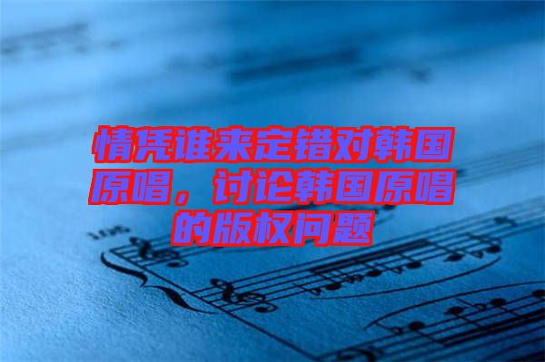 情憑誰(shuí)來(lái)定錯(cuò)對(duì)韓國(guó)原唱，討論韓國(guó)原唱的版權(quán)問(wèn)題