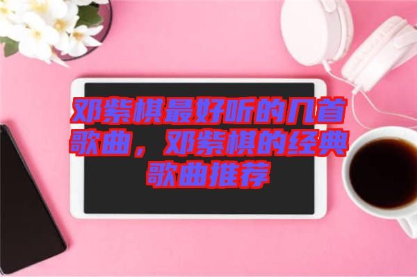 鄧紫棋最好聽的幾首歌曲，鄧紫棋的經(jīng)典歌曲推薦