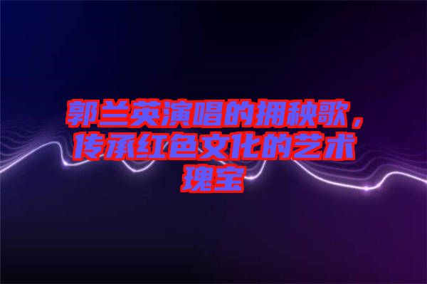 郭蘭英演唱的擁秧歌，傳承紅色文化的藝術瑰寶