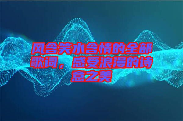 風含笑水含情的全部歌詞，感受浪漫的詩意之美