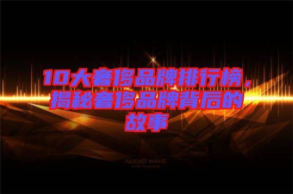 10大奢侈品牌排行榜，揭秘奢侈品牌背后的故事