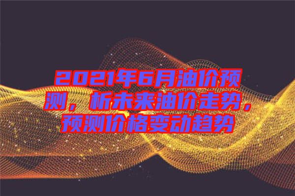 2021年6月油價預測，析未來油價走勢，預測價格變動趨勢
