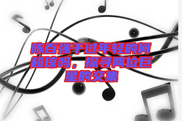 陳百強干過年輕的何超瓊嗎，探尋兩位巨星的交集