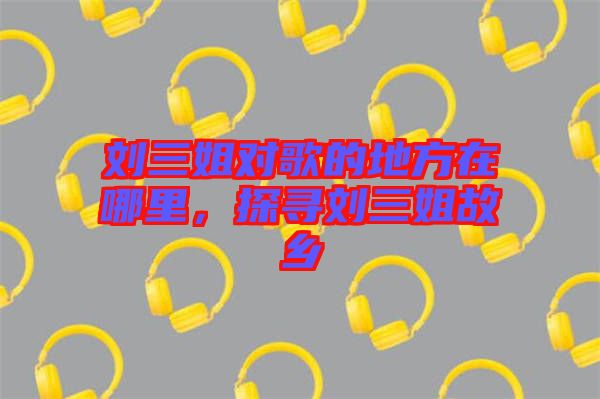 劉三姐對歌的地方在哪里，探尋劉三姐故鄉