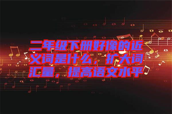 二年級下冊好像的近義詞是什么，擴大詞匯量，提高語文水平