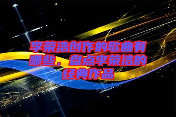 李榮浩創作的歌曲有哪些，盤點李榮浩的經典作品