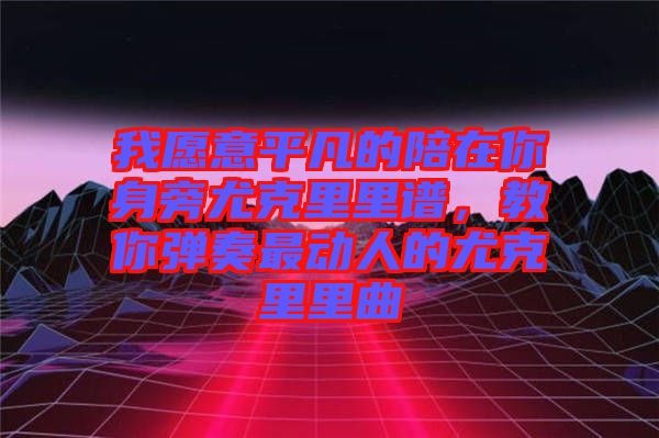 我愿意平凡的陪在你身旁尤克里里譜，教你彈奏最動人的尤克里里曲