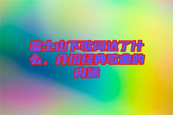 富士山下歌詞達了什么，介紹經典歌曲的內涵