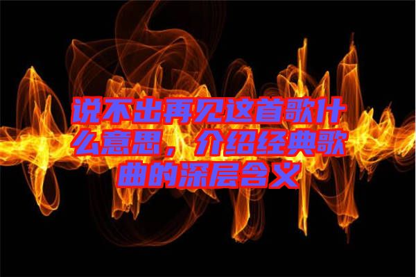 說不出再見這首歌什么意思，介紹經典歌曲的深層含義