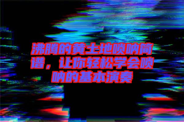 沸騰的黃土地嗩吶簡譜，讓你輕松學會嗩吶的基本演奏