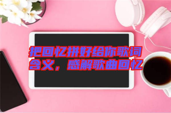 把回憶拼好給你歌詞含義，感解歌曲回憶