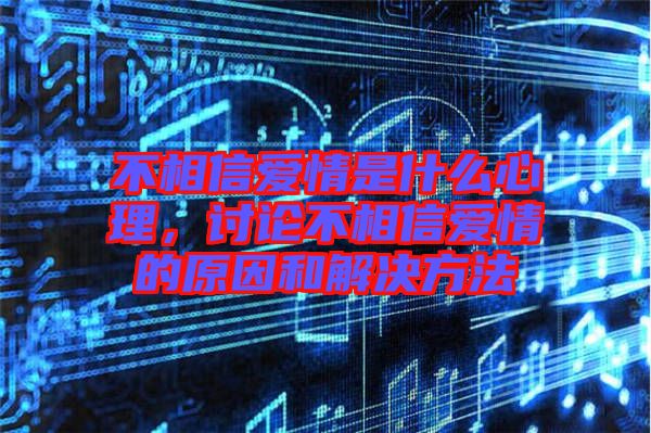 不相信愛情是什么心理，討論不相信愛情的原因和解決方法