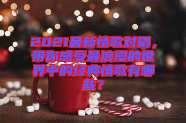 2021最新情歌對唱，帶你感受最浪漫的世界中的經典情歌有哪些？
