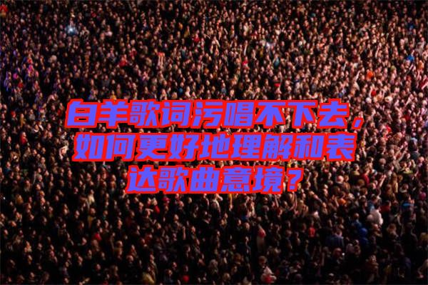 白羊歌詞污唱不下去，如何更好地理解和表達(dá)歌曲意境？