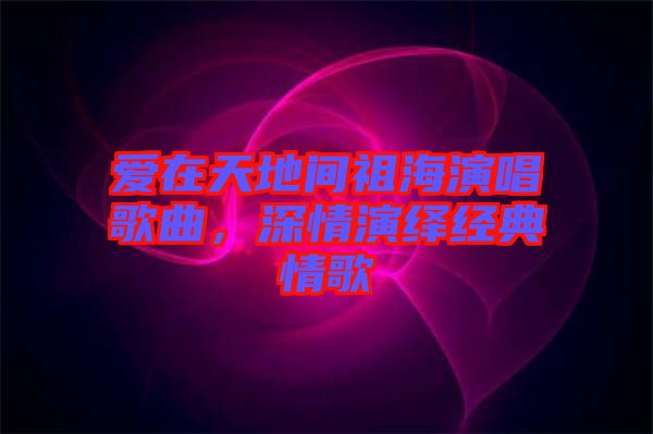 愛在天地間祖海演唱歌曲，深情演繹經典情歌