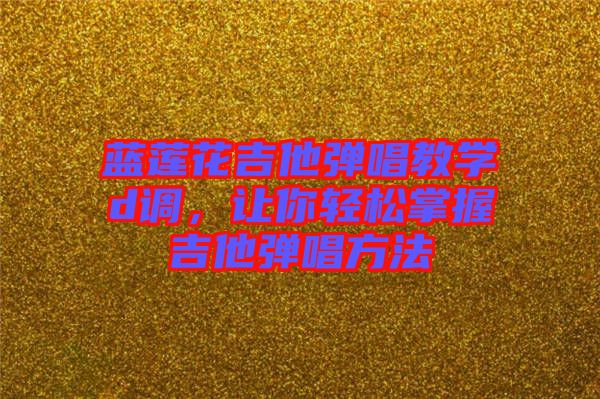 藍蓮花吉他彈唱教學d調，讓你輕松掌握吉他彈唱方法